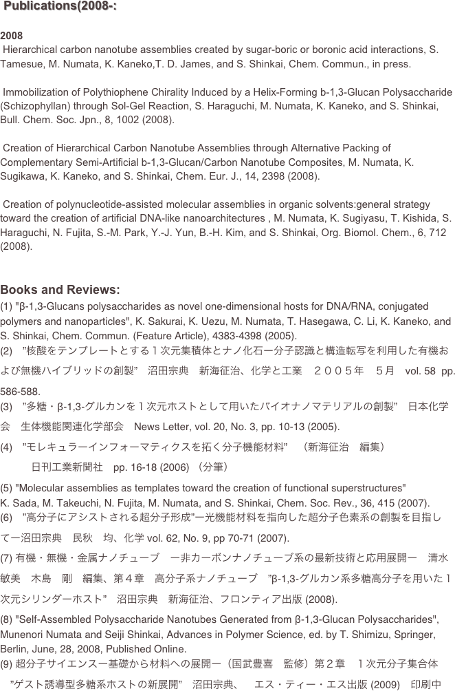  Publications(2008-:
2008 Hierarchical carbon nanotube assemblies created by sugar-boric or boronic acid interactions, S. Tamesue, M. Numata, K. Kaneko,T. D. James, and S. Shinkai, Chem. Commun., in press.
 Immobilization of Polythiophene Chirality Induced by a Helix-Forming b-1,3-Glucan Polysaccharide (Schizophyllan) through Sol-Gel Reaction, S. Haraguchi, M. Numata, K. Kaneko, and S. Shinkai, Bull. Chem. Soc. Jpn., 8, 1002 (2008).
 Creation of Hierarchical Carbon Nanotube Assemblies through Alternative Packing of Complementary Semi-Artificial b-1,3-Glucan/Carbon Nanotube Composites, M. Numata, K. Sugikawa, K. Kaneko, and S. Shinkai, Chem. Eur. J., 14, 2398 (2008).
 Creation of polynucleotide-assisted molecular assemblies in organic solvents:general strategy toward the creation of artificial DNA-like nanoarchitectures , M. Numata, K. Sugiyasu, T. Kishida, S. Haraguchi, N. Fujita, S.-M. Park, Y.-J. Yun, B.-H. Kim, and S. Shinkai, Org. Biomol. Chem., 6, 712 (2008).
Books and Reviews:
(1) "β-1,3-Glucans polysaccharides as novel one-dimensional hosts for DNA/RNA, conjugated polymers and nanoparticles", K. Sakurai, K. Uezu, M. Numata, T. Hasegawa, C. Li, K. Kaneko, and S. Shinkai, Chem. Commun. (Feature Article), 4383-4398 (2005).(2)　”核酸をテンプレートとする１次元集積体とナノ化石ー分子認識と構造転写を利用した有機および無機ハイブリッドの創製”　沼田宗典　新海征治、化学と工業　２００５年　５月　vol. 58  pp. 586-588.(3)　”多糖・β-1,3-グルカンを１次元ホストとして用いたバイオナノマテリアルの創製”　日本化学会　生体機能関連化学部会　News Letter, vol. 20, No. 3, pp. 10-13 (2005).
(4)　”モレキュラーインフォーマティクスを拓く分子機能材料”　（新海征治　編集）
　　　日刊工業新聞社　pp. 16-18 (2006) （分筆）(5) "Molecular assemblies as templates toward the creation of functional superstructures"K. Sada, M. Takeuchi, N. Fujita, M. Numata, and S. Shinkai, Chem. Soc. Rev., 36, 415 (2007). 
(6)　”高分子にアシストされる超分子形成”ー光機能材料を指向した超分子色素系の創製を目指してー沼田宗典　民秋　均、化学 vol. 62, No. 9, pp 70-71 (2007).(7) 有機・無機・金属ナノチューブ　ー非カーボンナノチューブ系の最新技術と応用展開ー　清水敏美　木島　剛　編集、第４章　高分子系ナノチューブ　”β-1,3-グルカン系多糖高分子を用いた１次元シリンダーホスト”　沼田宗典　新海征治、フロンティア出版 (2008).(8) "Self-Assembled Polysaccharide Nanotubes Generated from β-1,3-Glucan Polysaccharides", Munenori Numata and Seiji Shinkai, Advances in Polymer Science, ed. by T. Shimizu, Springer, Berlin, June, 28, 2008, Published Online.
(9) 超分子サイエンスー基礎から材料への展開ー（国武豊喜　監修）第２章　１次元分子集合体
　”ゲスト誘導型多糖系ホストの新展開”　沼田宗典、　エス・ティー・エス出版 (2009)　印刷中
